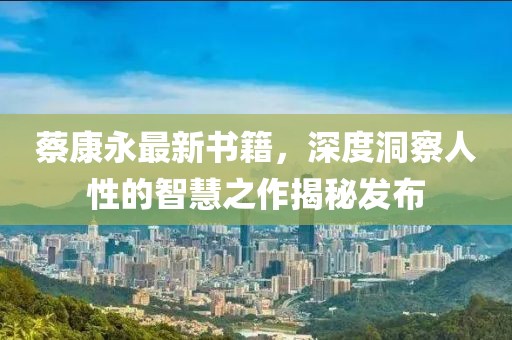 蔡康永最新书籍，深度洞察人性的智慧之作揭秘发布