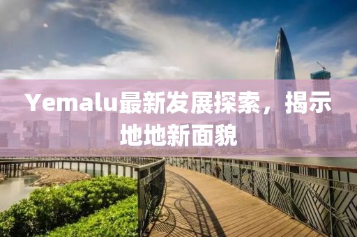 Yemalu最新发展探索，揭示地地新面貌