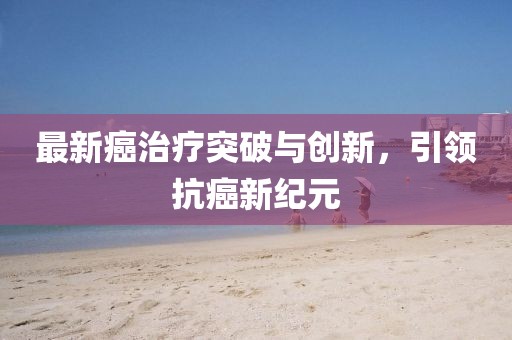 最新癌治疗突破与创新，引领抗癌新纪元