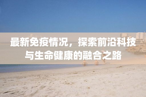 最新免疫情况，探索前沿科技与生命健康的融合之路