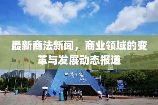 最新商法新闻，商业领域的变革与发展动态报道