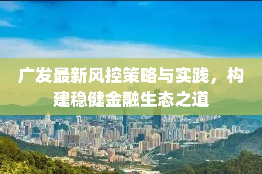 广发最新风控策略与实践，构建稳健金融生态之道