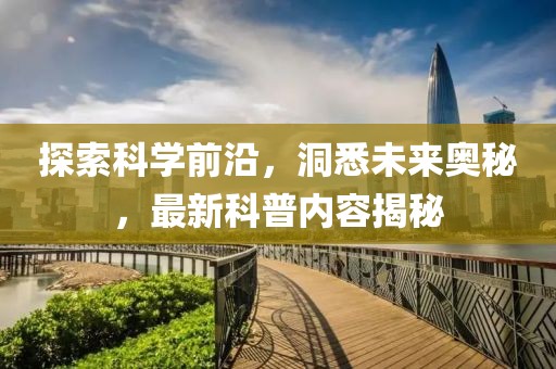 探索科学前沿，洞悉未来奥秘，最新科普内容揭秘