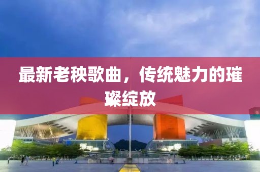 最新老秧歌曲，传统魅力的璀璨绽放