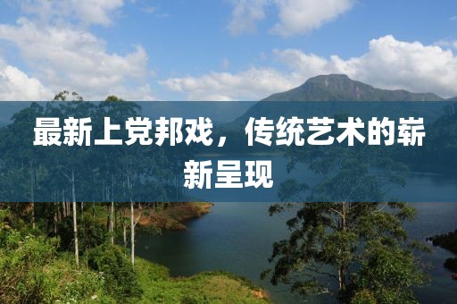 最新上党邦戏，传统艺术的崭新呈现