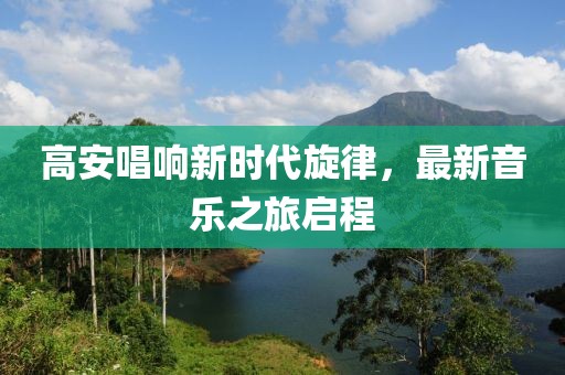 高安唱响新时代旋律，最新音乐之旅启程