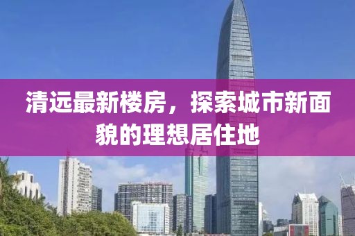 清远最新楼房，探索城市新面貌的理想居住地
