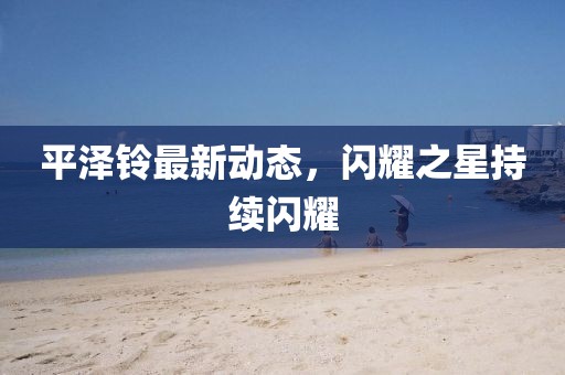 平泽铃最新动态，闪耀之星持续闪耀