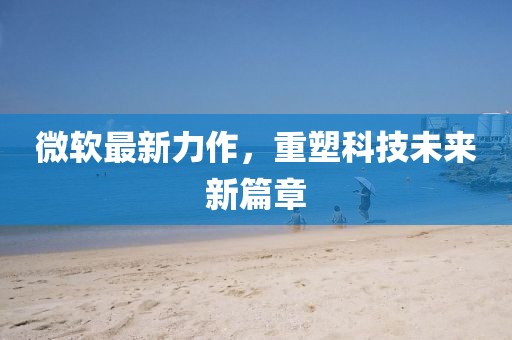 微软最新力作，重塑科技未来新篇章