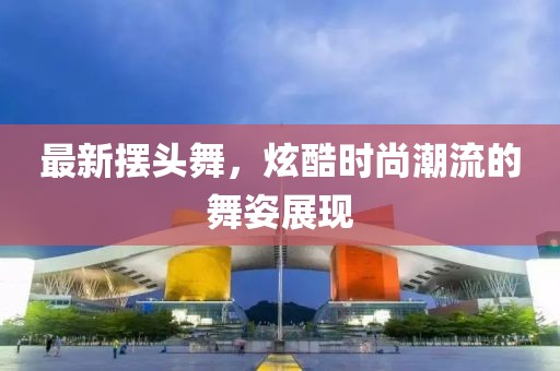 最新摆头舞，炫酷时尚潮流的舞姿展现