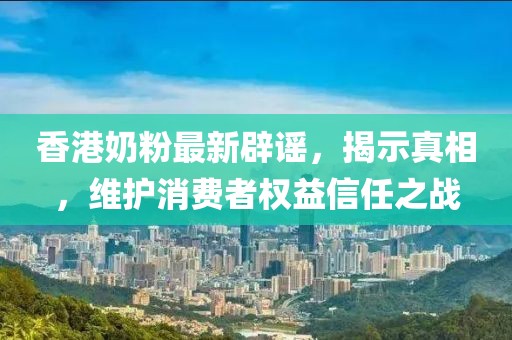 香港奶粉最新辟谣，揭示真相，维护消费者权益信任之战