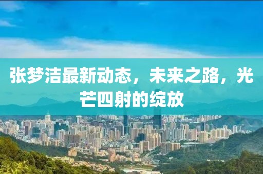 张梦洁最新动态，未来之路，光芒四射的绽放