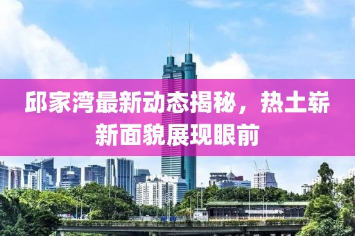 邱家湾最新动态揭秘，热土崭新面貌展现眼前