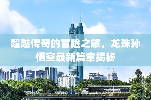 超越传奇的冒险之旅，龙珠孙悟空最新篇章揭秘