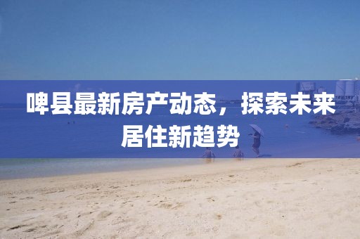 啤县最新房产动态，探索未来居住新趋势