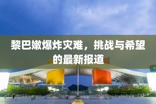 黎巴嫩爆炸灾难，挑战与希望的最新报道