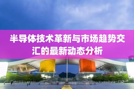 半导体技术革新与市场趋势交汇的最新动态分析