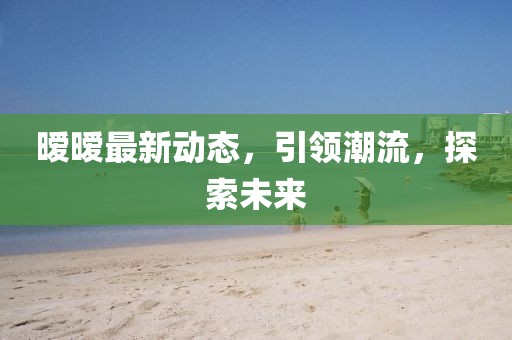 暧暧最新动态，引领潮流，探索未来
