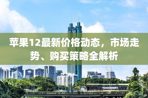 苹果12最新价格动态，市场走势、购买策略全解析