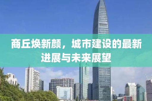 商丘焕新颜，城市建设的最新进展与未来展望
