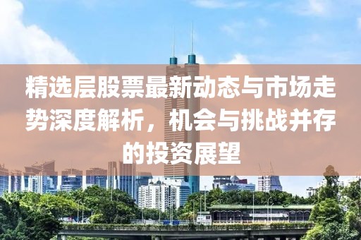 精选层股票最新动态与市场走势深度解析，机会与挑战并存的投资展望