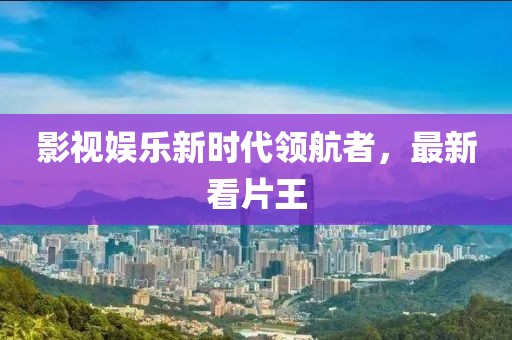 影视娱乐新时代领航者，最新看片王