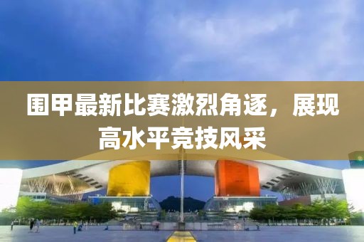围甲最新比赛激烈角逐，展现高水平竞技风采