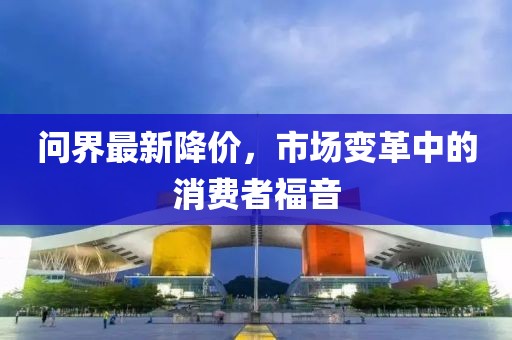 问界最新降价，市场变革中的消费者福音
