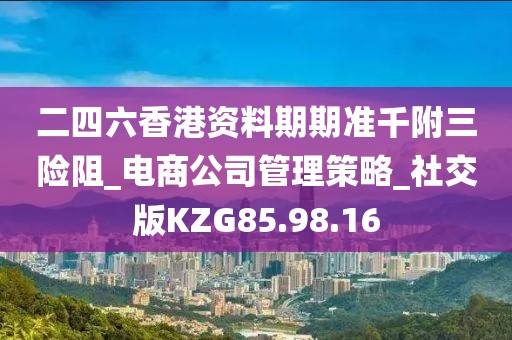 二四六香港资料期期准千附三险阻_电商公司管理策略_社交版KZG85.98.16