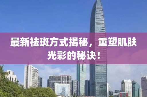 最新祛斑方式揭秘，重塑肌肤光彩的秘诀！