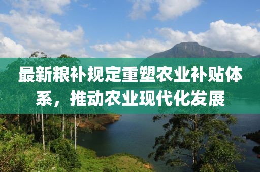 最新粮补规定重塑农业补贴体系，推动农业现代化发展