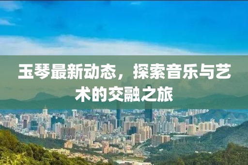 玉琴最新动态，探索音乐与艺术的交融之旅