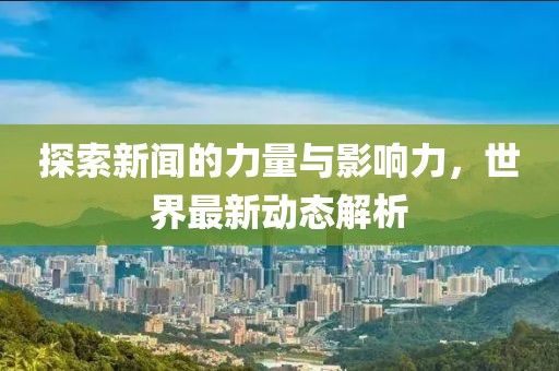 探索新闻的力量与影响力，世界最新动态解析