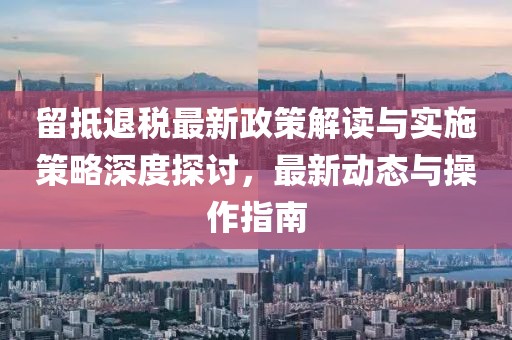 留抵退税最新政策解读与实施策略深度探讨，最新动态与操作指南