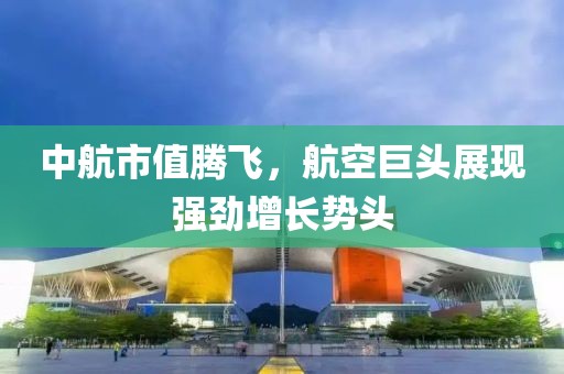 中航市值腾飞，航空巨头展现强劲增长势头