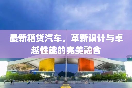 最新箱货汽车，革新设计与卓越性能的完美融合