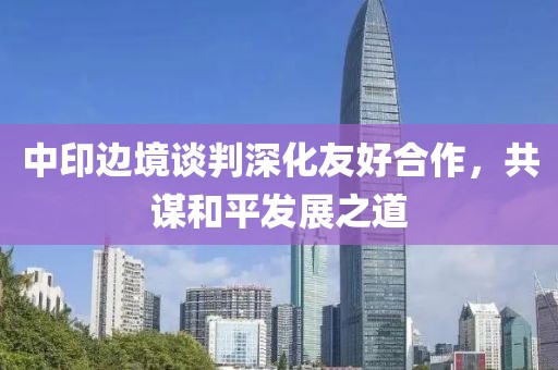中印边境谈判深化友好合作，共谋和平发展之道