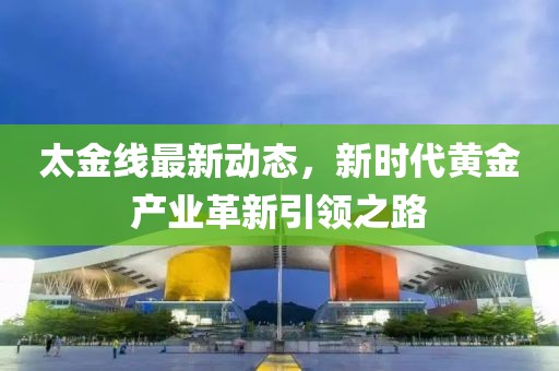 太金线最新动态，新时代黄金产业革新引领之路