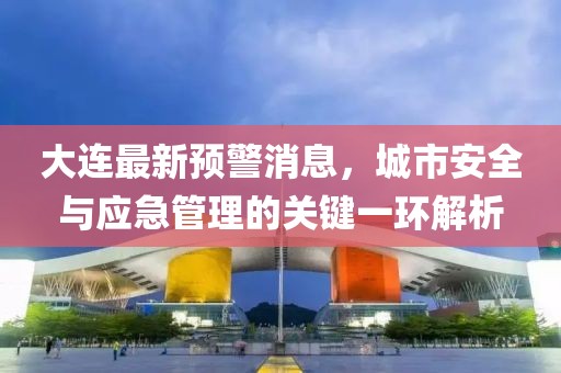 大连最新预警消息，城市安全与应急管理的关键一环解析