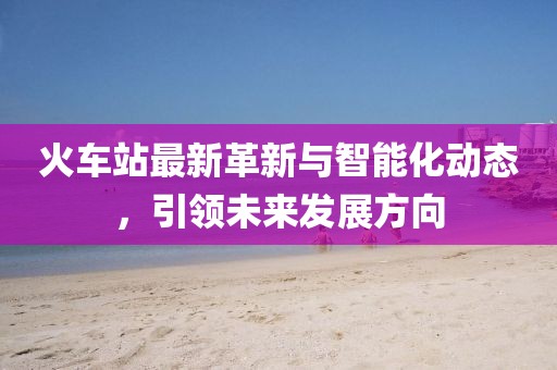 火车站最新革新与智能化动态，引领未来发展方向