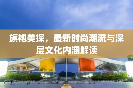 旗袍美探，最新时尚潮流与深层文化内涵解读