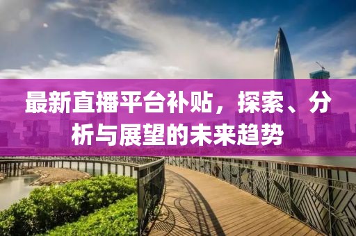 最新直播平台补贴，探索、分析与展望的未来趋势