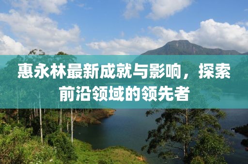 惠永林最新成就与影响，探索前沿领域的领先者