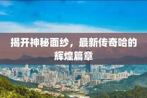 揭开神秘面纱，最新传奇哈的辉煌篇章