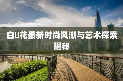 白咲花最新时尚风潮与艺术探索揭秘