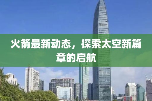 火箭最新动态，探索太空新篇章的启航