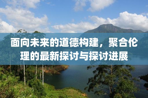面向未来的道德构建，聚合伦理的最新探讨与探讨进展
