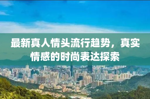 最新真人情头流行趋势，真实情感的时尚表达探索