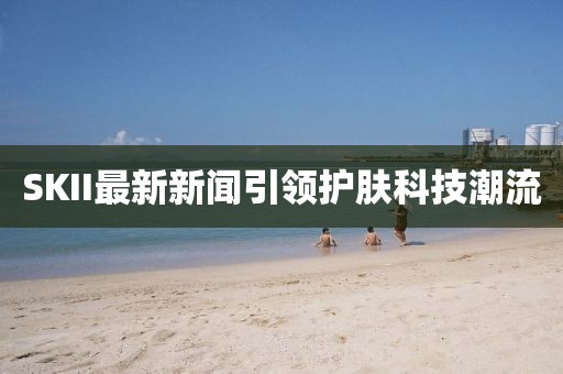 SKII最新新闻引领护肤科技潮流