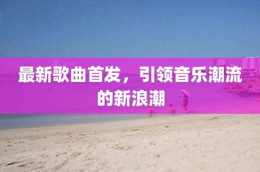 最新歌曲首发，引领音乐潮流的新浪潮